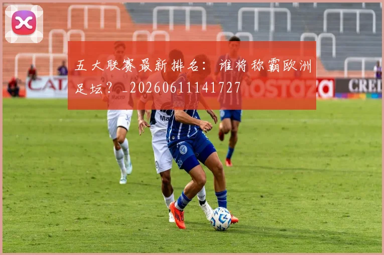 五大联赛最新排名:谁将称霸欧洲足坛?_20260611141727
