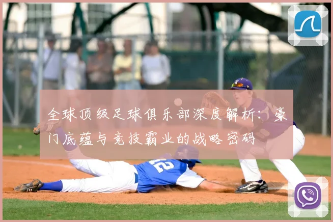 全球顶级足球俱乐部深度解析：豪门底蕴与竞技霸业的战略密码