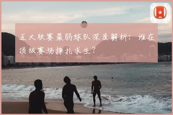 五大联赛最弱球队深度解析：谁在顶级赛场挣扎求生？
