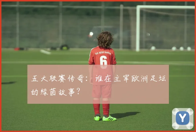 五大联赛传奇：谁在主宰欧洲足坛的绿茵故事？