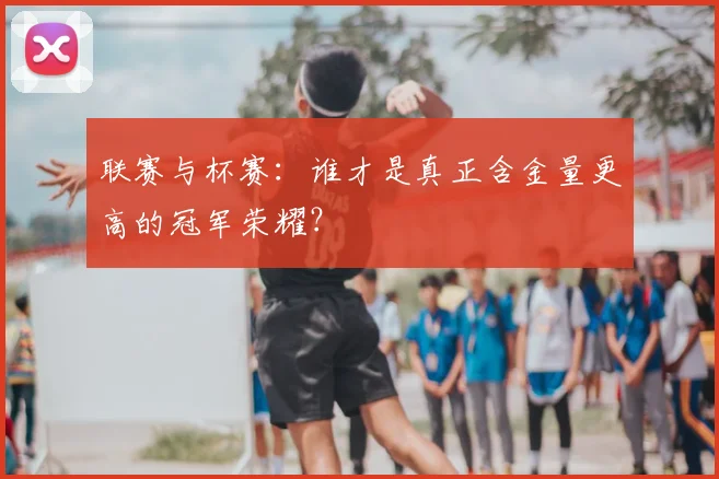 联赛与杯赛：谁才是真正含金量更高的冠军荣耀？