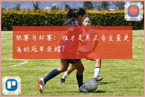 联赛与杯赛:谁才是真正含金量更高的冠军荣耀?