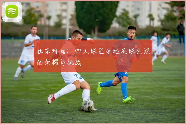 独家对话:四大球星亲述足球生涯的荣耀与挑战