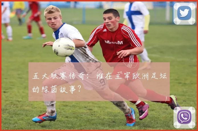 五大联赛传奇:谁在主宰欧洲足坛的绿茵故事?