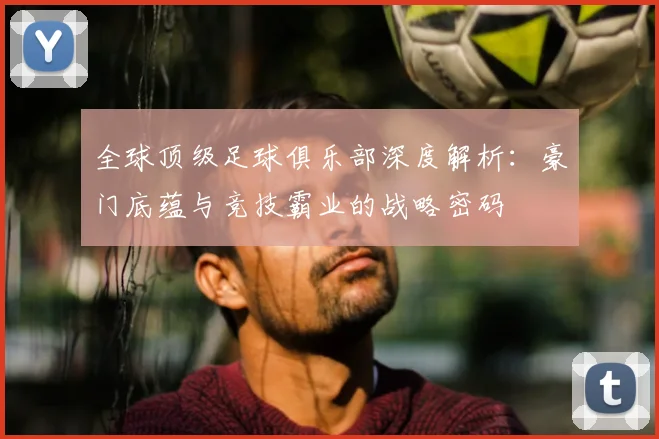 全球顶级足球俱乐部深度解析：豪门底蕴与竞技霸业的战略密码