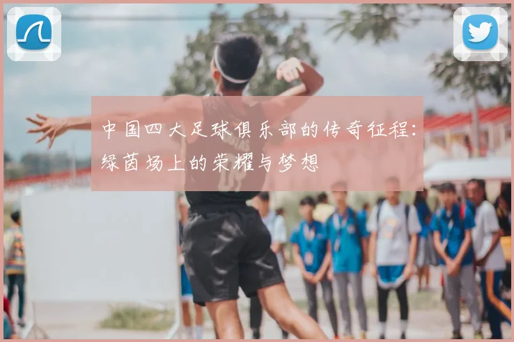 中国四大足球俱乐部的传奇征程:绿茵场上的荣耀与梦想